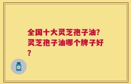 全国十大灵芝孢子油？灵芝孢子油哪个牌子好？