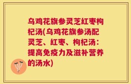 乌鸡花旗参灵芝红枣枸杞汤(乌鸡花旗参汤配灵芝、红枣、枸杞汤：提高免疫力及滋补营养的汤水)