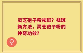 灵芝孢子粉祛斑？祛斑新方法，灵芝孢子粉的神奇功效？