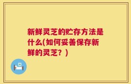 新鲜灵芝的贮存方法是什么(如何妥善保存新鲜的灵芝？)
