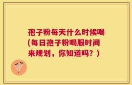 孢子粉每天什么时候喝(每日孢子粉喝服时间来规划，你知道吗？)