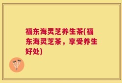 福东海灵芝养生茶(福东海灵芝茶，享受养生好处)