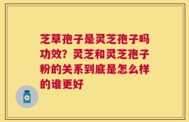 芝草孢子是灵芝孢子吗功效？灵芝和灵芝孢子粉的关系到底是怎么样的谁更好