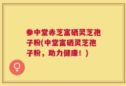 参中堂赤芝富硒灵芝孢子粉(中堂富硒灵芝孢子粉，助力健康！)