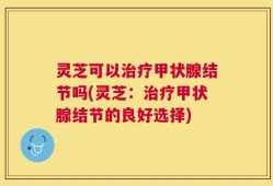 灵芝可以治疗甲状腺结节吗(灵芝：治疗甲状腺结节的良好选择)