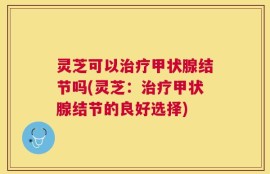 灵芝可以治疗甲状腺结节吗(灵芝：治疗甲状腺结节的良好选择)