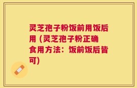灵芝孢子粉饭前用饭后用 (灵芝孢子粉正确食用方法：饭前饭后皆可)