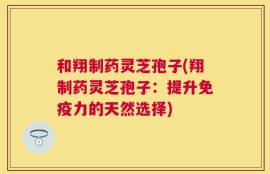 和翔制药灵芝孢子(翔制药灵芝孢子：提升免疫力的天然选择)