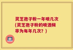 灵芝孢子粉一年喷几次(灵芝孢子粉的喷洒频率为每年几次？)