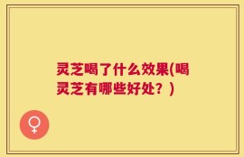 灵芝喝了什么效果(喝灵芝有哪些好处？)