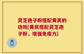 灵芝孢子粉搭配黄芪的功效(黄芪搭配灵芝孢子粉，增强免疫力)