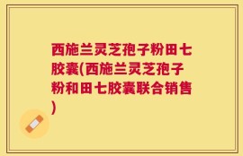 西施兰灵芝孢子粉田七胶囊(西施兰灵芝孢子粉和田七胶囊联合销售)