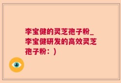 李宝健的灵芝孢子粉_李宝健研发的高效灵芝孢子粉：)