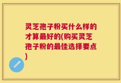 灵芝孢子粉买什么样的才算最好的(购买灵芝孢子粉的最佳选择要点)