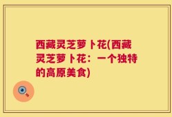西藏灵芝萝卜花(西藏灵芝萝卜花：一个独特的高原美食)