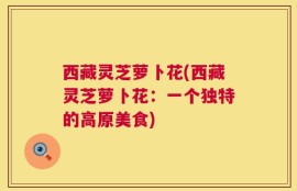西藏灵芝萝卜花(西藏灵芝萝卜花：一个独特的高原美食)