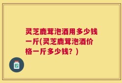 灵芝鹿茸泡酒用多少钱一斤(灵芝鹿茸泡酒价格一斤多少钱？)