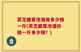 灵芝鹿茸泡酒用多少钱一斤(灵芝鹿茸泡酒价格一斤多少钱？)