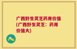 广西野生灵芝药用价值(广西野生灵芝：药用价值大)
