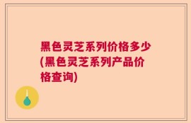 黑色灵芝系列价格多少(黑色灵芝系列产品价格查询)