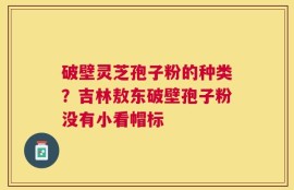 破壁灵芝孢子粉的种类？吉林敖东破壁孢子粉没有小看帽标