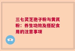三七灵芝孢子粉与黄芪粉：养生功效及搭配食用的注意事项