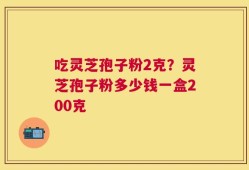 吃灵芝孢子粉2克？灵芝孢子粉多少钱一盒200克