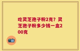 吃灵芝孢子粉2克？灵芝孢子粉多少钱一盒200克