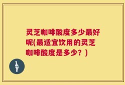 灵芝咖啡酸度多少最好呢(最适宜饮用的灵芝咖啡酸度是多少？)