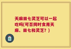 天麻田七灵芝可以一起吃吗(可否同时食用天麻、田七和灵芝？)