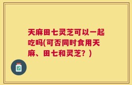 天麻田七灵芝可以一起吃吗(可否同时食用天麻、田七和灵芝？)