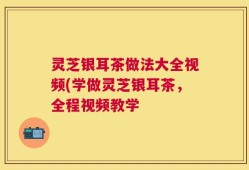 灵芝银耳茶做法大全视频(学做灵芝银耳茶，全程视频教学