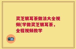 灵芝银耳茶做法大全视频(学做灵芝银耳茶，全程视频教学
