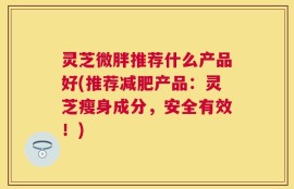 灵芝微胖推荐什么产品好(推荐减肥产品：灵芝瘦身成分，安全有效！)