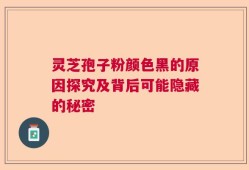 灵芝孢子粉颜色黑的原因探究及背后可能隐藏的秘密