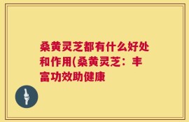 桑黄灵芝都有什么好处和作用(桑黄灵芝：丰富功效助健康