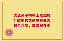 灵芝孢子粉早上能空腹？破壁灵芝孢子粉每天服用几次，每次服多少