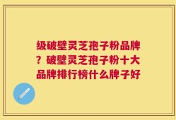 级破壁灵芝孢子粉品牌？破壁灵芝孢子粉十大品牌排行榜什么牌子好