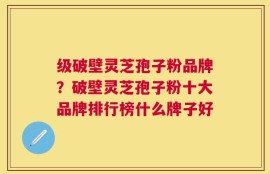 级破壁灵芝孢子粉品牌？破壁灵芝孢子粉十大品牌排行榜什么牌子好