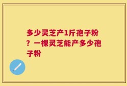 多少灵芝产1斤孢子粉？一棵灵芝能产多少孢子粉