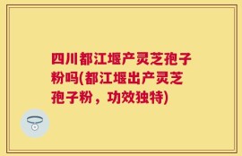 四川都江堰产灵芝孢子粉吗(都江堰出产灵芝孢子粉，功效独特)