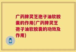 广药牌灵芝孢子油软胶囊的作用(广药牌灵芝孢子油软胶囊的功效及作用)