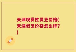 天津观赏性灵芝价格(天津灵芝价格怎么样？)