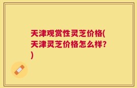 天津观赏性灵芝价格(天津灵芝价格怎么样？)