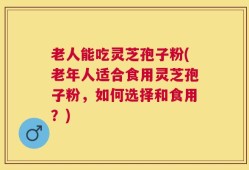 老人能吃灵芝孢子粉(老年人适合食用灵芝孢子粉，如何选择和食用？)