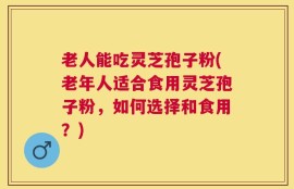 老人能吃灵芝孢子粉(老年人适合食用灵芝孢子粉，如何选择和食用？)