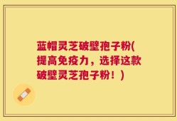 蓝帽灵芝破壁孢子粉(提高免疫力，选择这款破壁灵芝孢子粉！)