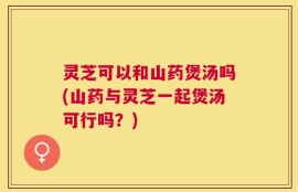 灵芝可以和山药煲汤吗(山药与灵芝一起煲汤可行吗？)