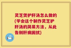 灵芝煲护肝汤怎么做的(学会这个制作灵芝护肝汤的简易方法，从此告别肝病困扰)
