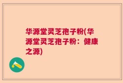 华源堂灵芝孢子粉(华源堂灵芝孢子粉：健康之源)